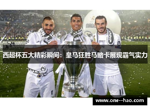 西超杯五大精彩瞬间：皇马狂胜马略卡展现霸气实力