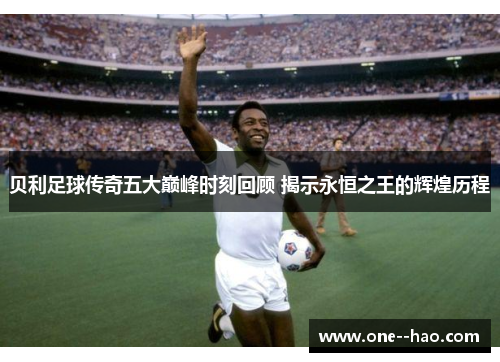 贝利足球传奇五大巅峰时刻回顾 揭示永恒之王的辉煌历程
