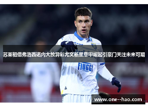 苏莱租借弗洛西诺内大放异彩尤文新星意甲崛起引豪门关注未来可期